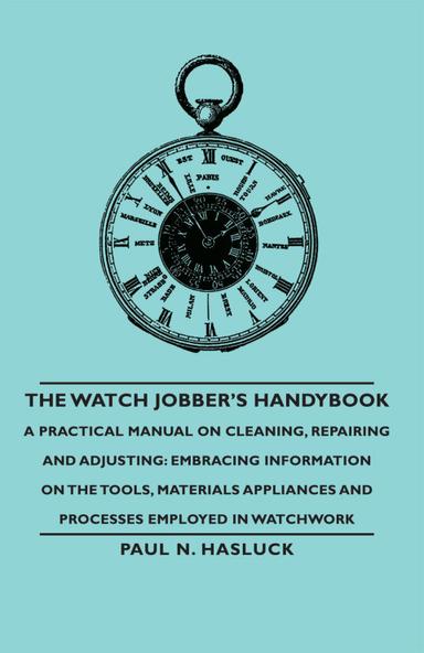 The Watch Jobber's Handybook - A Practical Manual on Cleaning, Repairing and Adjusting: Embracing Information on the Tools, Materials Appliances and Processes Employed in Watchwork