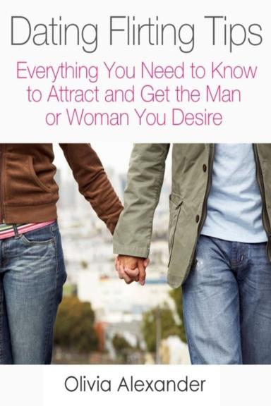Dating Flirting Tips: Everything You Need to Know to Attract and Get the Man or Woman You Desire