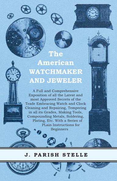 The American Watchmaker and Jeweler - A Full and Comprehensive Exposition of all the Latest and most Approved Secrets of the Trade Embracing Watch and Clock Cleaning and Repairing